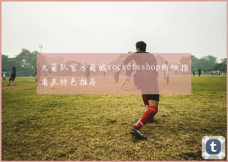 火箭队官方商城rocketsshop购物指南及特色推荐