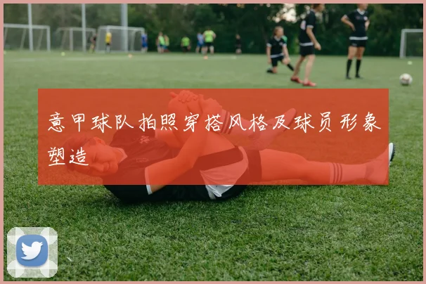 意甲球队拍照穿搭风格及球员形象塑造