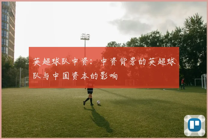 英超球队中资:中资背景的英超球队与中国资本的影响