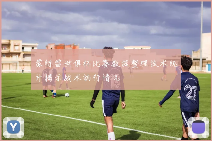 蒙特雷世俱杯比赛数据整理技术统计揭示战术执行情况