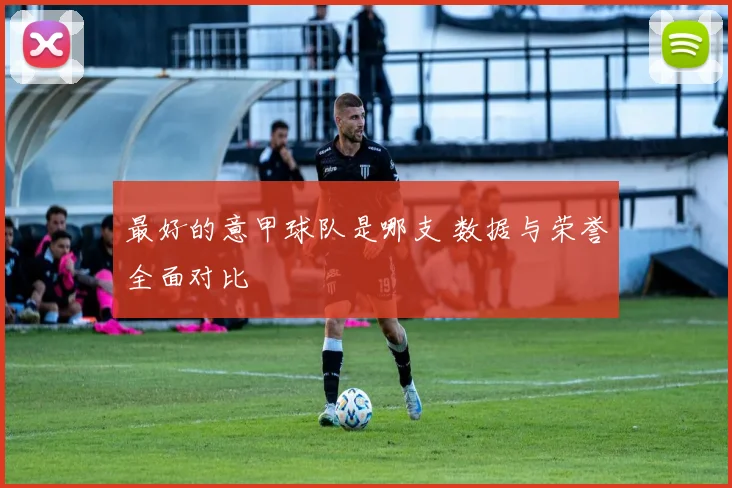 最好的意甲球队是哪支 数据与荣誉全面对比